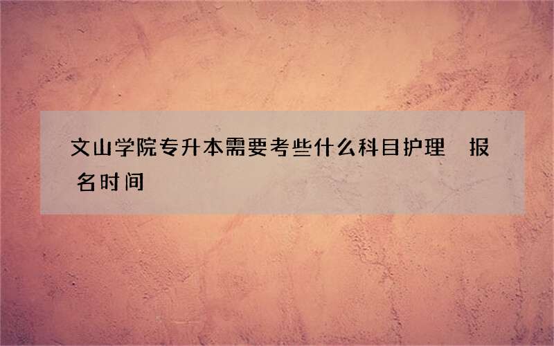 文山学院专升本需要考些什么科目护理 报名时间